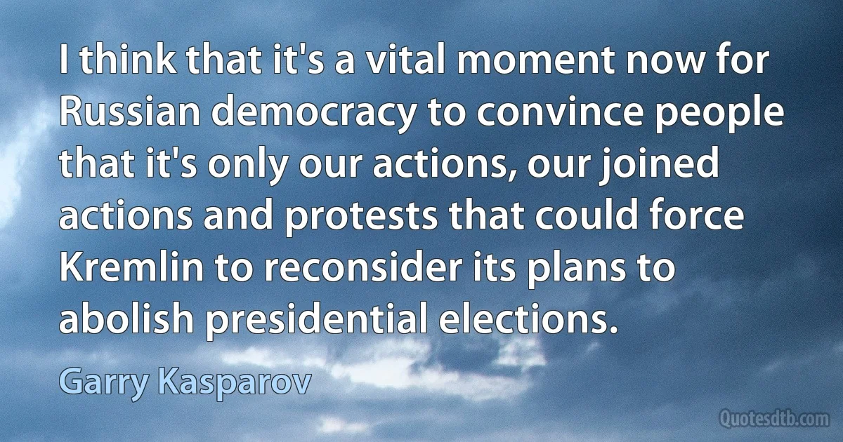 I think that it's a vital moment now for Russian democracy to convince people that it's only our actions, our joined actions and protests that could force Kremlin to reconsider its plans to abolish presidential elections. (Garry Kasparov)