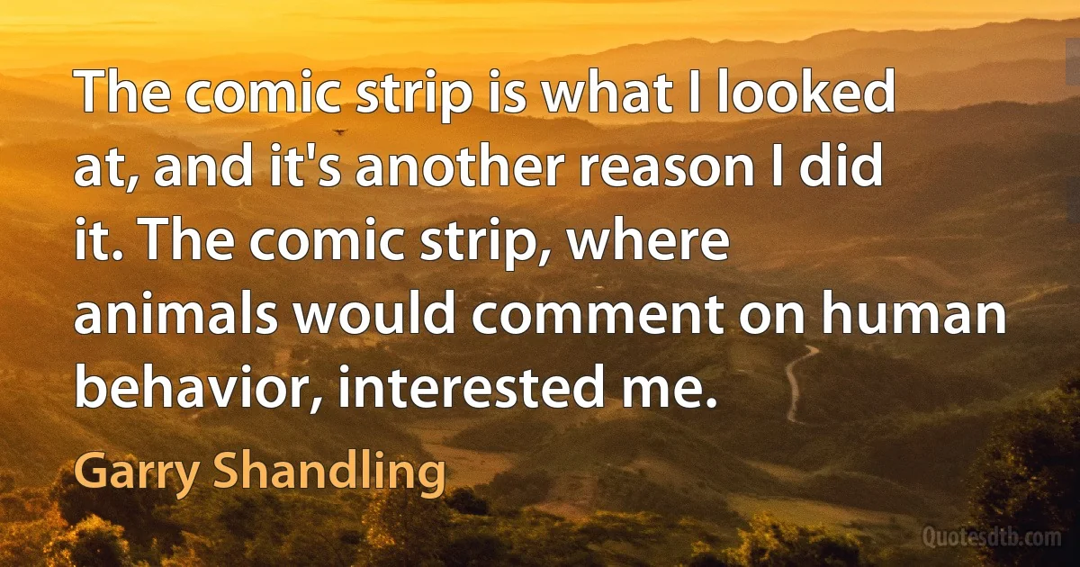 The comic strip is what I looked at, and it's another reason I did it. The comic strip, where animals would comment on human behavior, interested me. (Garry Shandling)