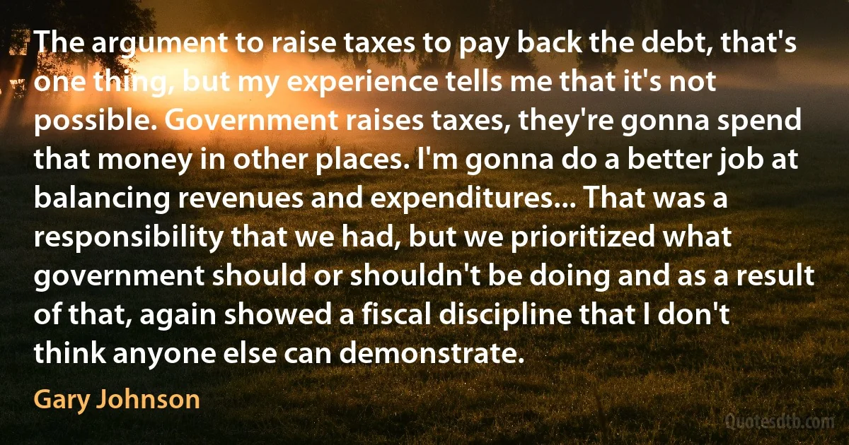 The argument to raise taxes to pay back the debt, that's one thing, but my experience tells me that it's not possible. Government raises taxes, they're gonna spend that money in other places. I'm gonna do a better job at balancing revenues and expenditures... That was a responsibility that we had, but we prioritized what government should or shouldn't be doing and as a result of that, again showed a fiscal discipline that I don't think anyone else can demonstrate. (Gary Johnson)