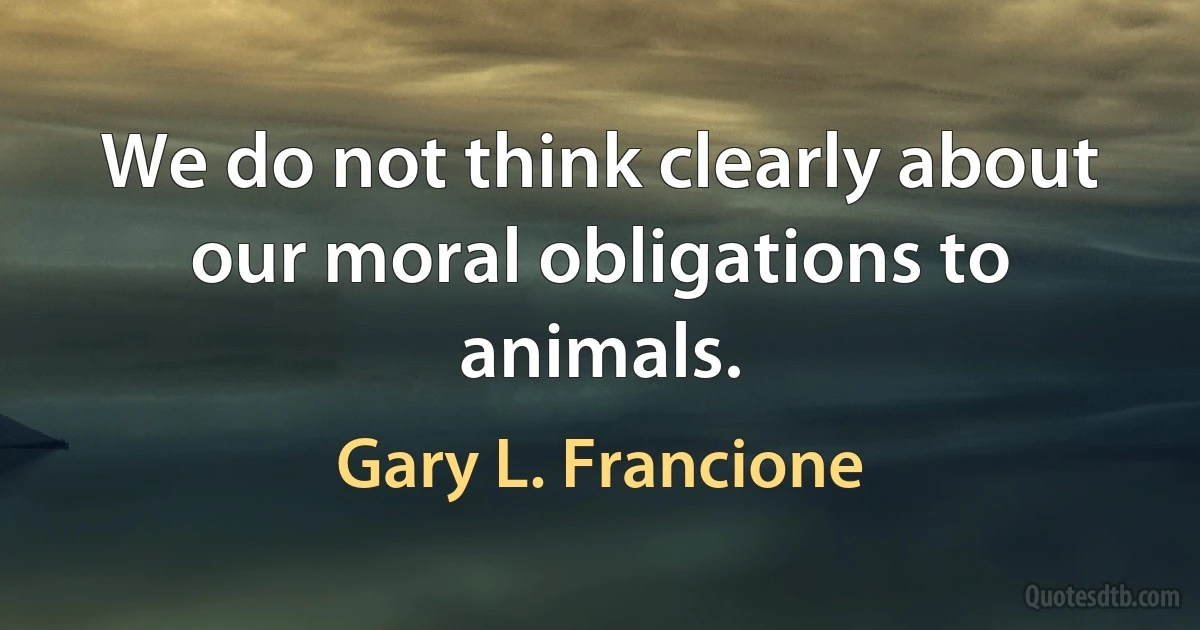 We do not think clearly about our moral obligations to animals. (Gary L. Francione)