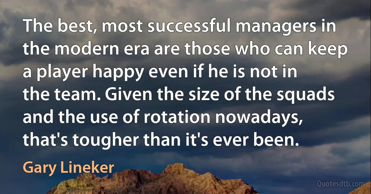 The best, most successful managers in the modern era are those who can keep a player happy even if he is not in the team. Given the size of the squads and the use of rotation nowadays, that's tougher than it's ever been. (Gary Lineker)