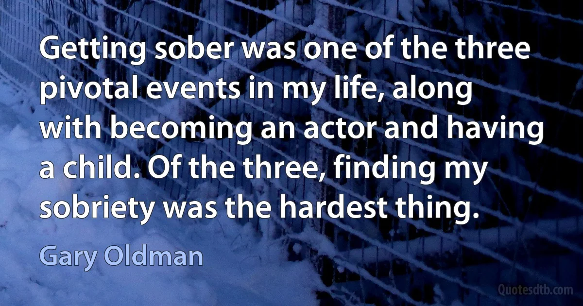 Getting sober was one of the three pivotal events in my life, along with becoming an actor and having a child. Of the three, finding my sobriety was the hardest thing. (Gary Oldman)