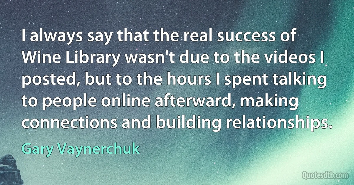 I always say that the real success of Wine Library wasn't due to the videos I posted, but to the hours I spent talking to people online afterward, making connections and building relationships. (Gary Vaynerchuk)