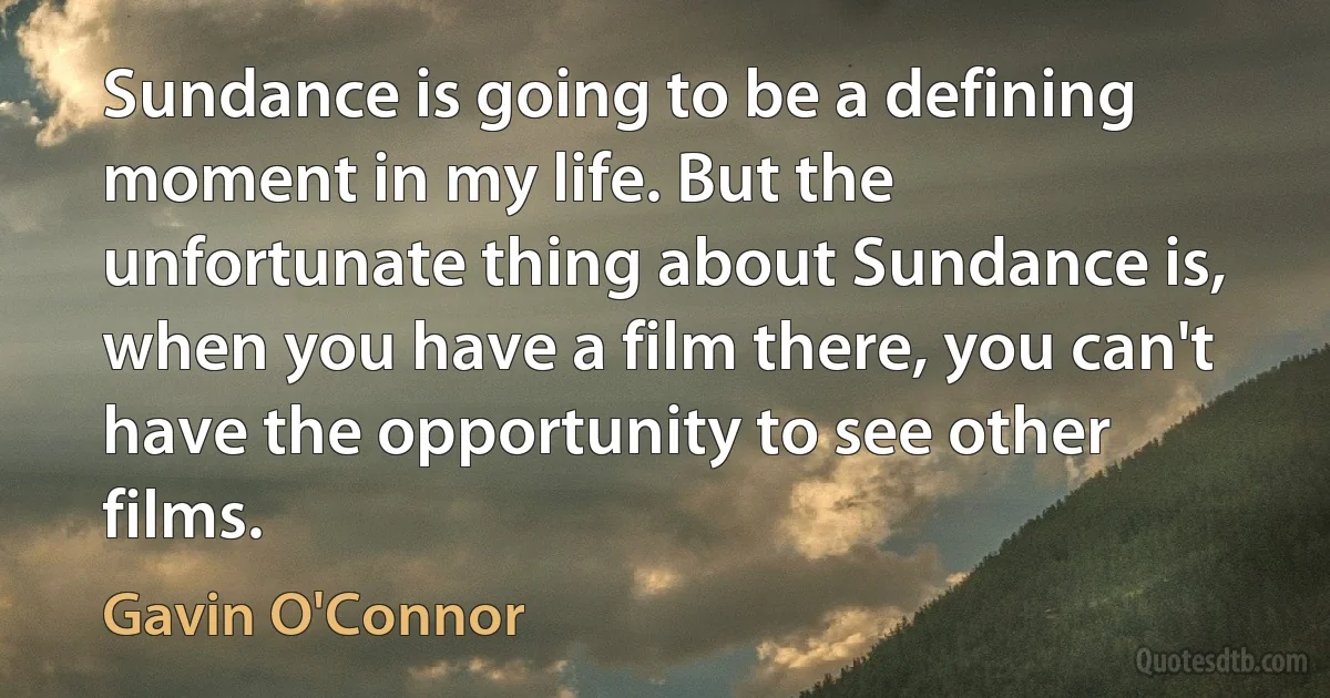 Sundance is going to be a defining moment in my life. But the unfortunate thing about Sundance is, when you have a film there, you can't have the opportunity to see other films. (Gavin O'Connor)