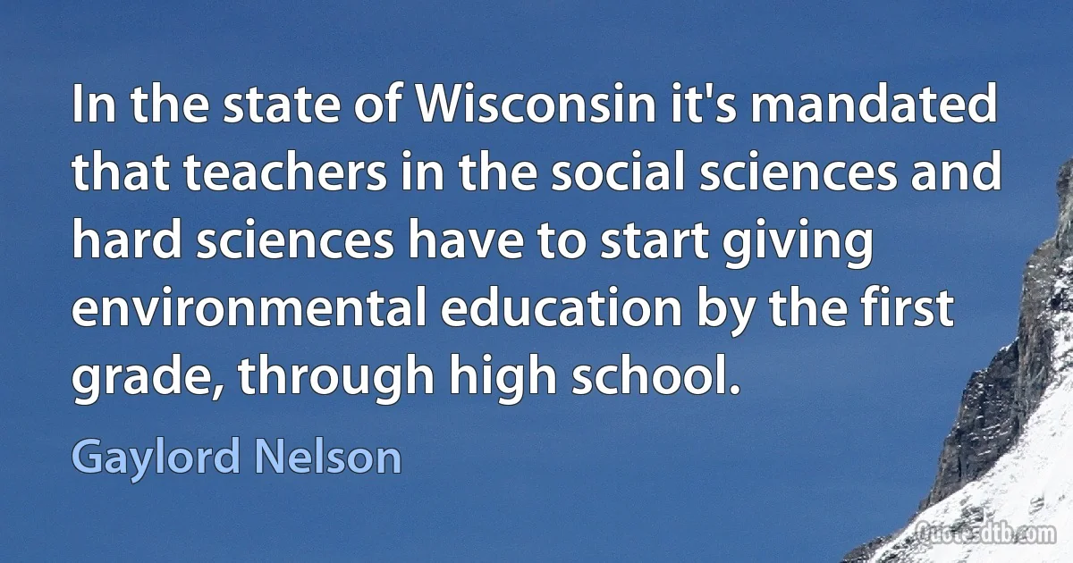 In the state of Wisconsin it's mandated that teachers in the social sciences and hard sciences have to start giving environmental education by the first grade, through high school. (Gaylord Nelson)