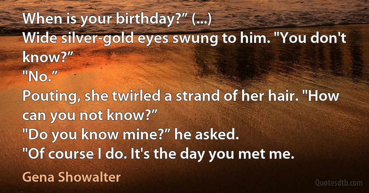 When is your birthday?” (...)
Wide silver-gold eyes swung to him. "You don't know?”
"No.”
Pouting, she twirled a strand of her hair. "How can you not know?”
"Do you know mine?” he asked.
"Of course I do. It's the day you met me. (Gena Showalter)