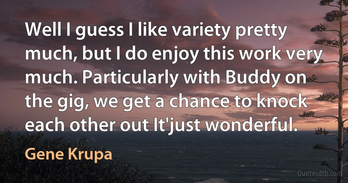 Well I guess I like variety pretty much, but I do enjoy this work very much. Particularly with Buddy on the gig, we get a chance to knock each other out It'just wonderful. (Gene Krupa)