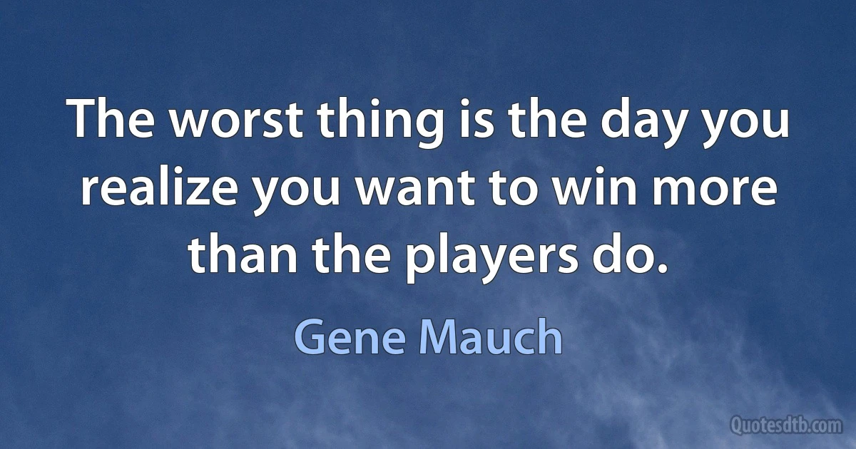 The worst thing is the day you realize you want to win more than the players do. (Gene Mauch)