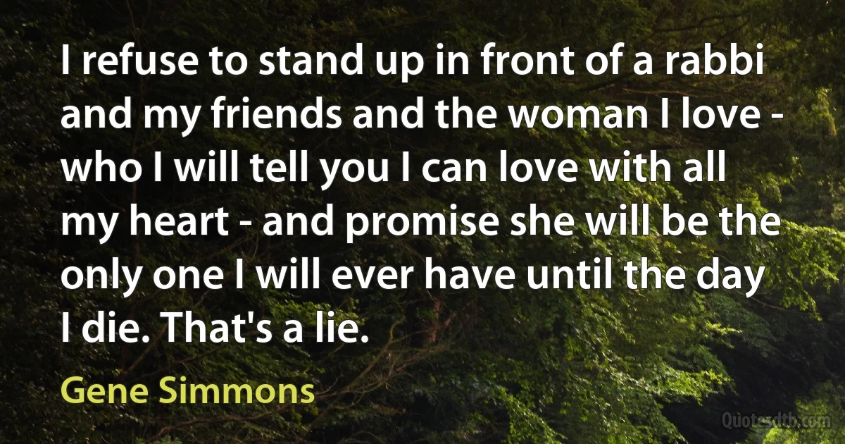 I refuse to stand up in front of a rabbi and my friends and the woman I love - who I will tell you I can love with all my heart - and promise she will be the only one I will ever have until the day I die. That's a lie. (Gene Simmons)