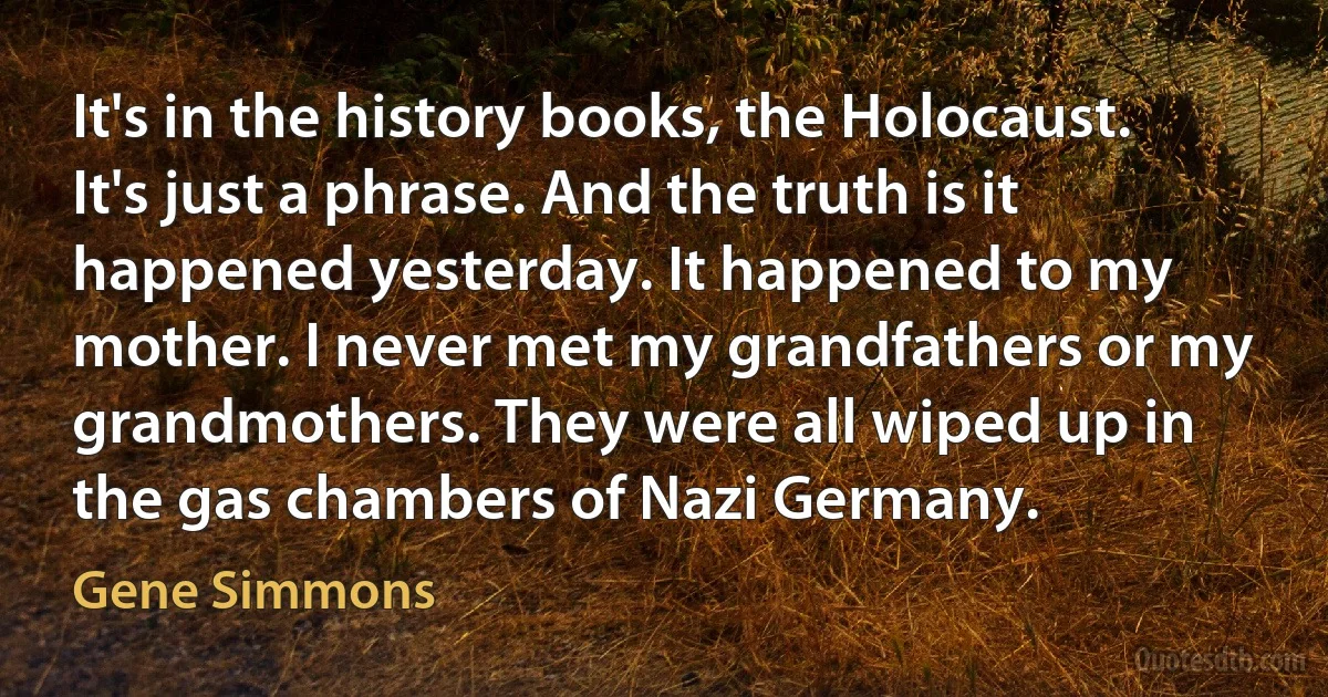 It's in the history books, the Holocaust. It's just a phrase. And the truth is it happened yesterday. It happened to my mother. I never met my grandfathers or my grandmothers. They were all wiped up in the gas chambers of Nazi Germany. (Gene Simmons)