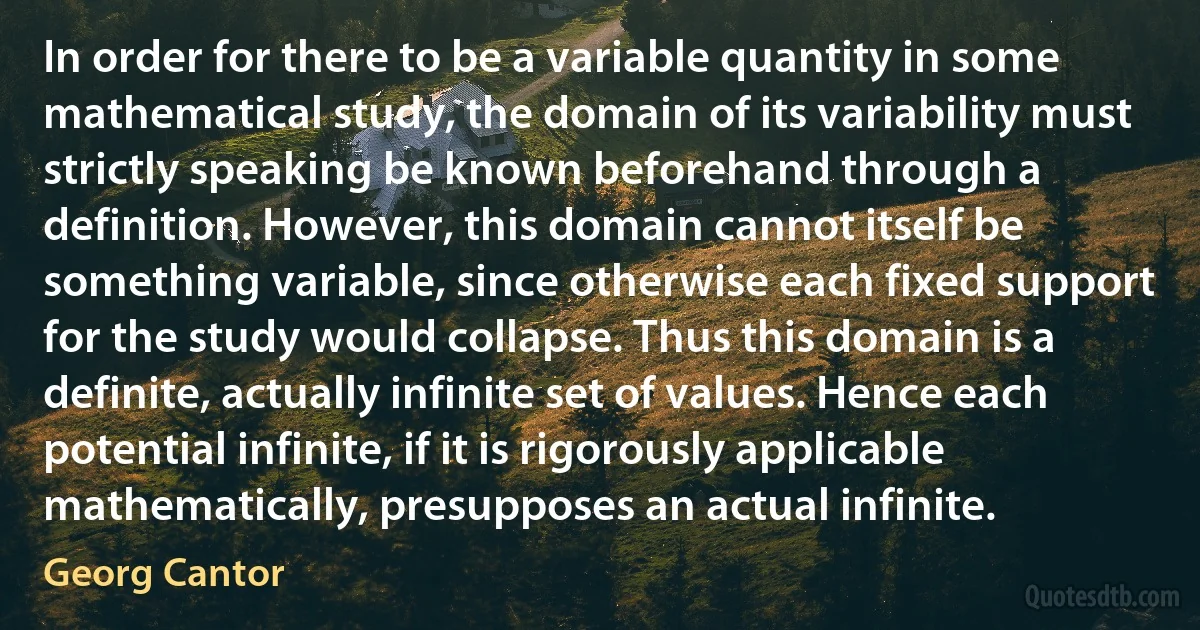 In order for there to be a variable quantity in some mathematical study, the domain of its variability must strictly speaking be known beforehand through a definition. However, this domain cannot itself be something variable, since otherwise each fixed support for the study would collapse. Thus this domain is a definite, actually infinite set of values. Hence each potential infinite, if it is rigorously applicable mathematically, presupposes an actual infinite. (Georg Cantor)