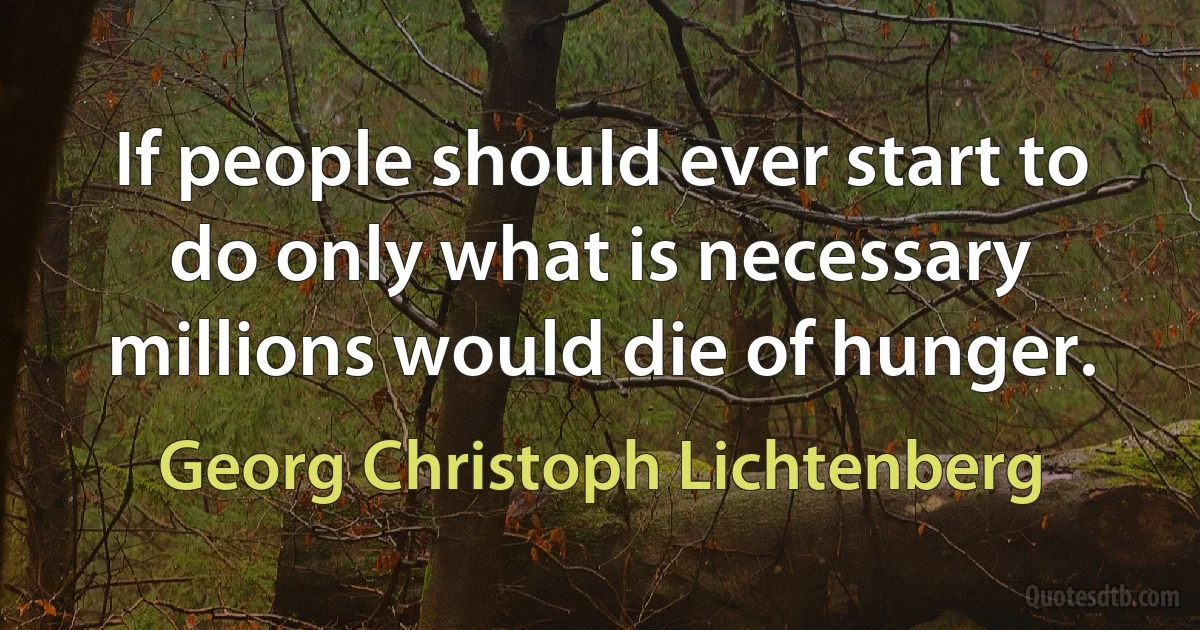 If people should ever start to do only what is necessary millions would die of hunger. (Georg Christoph Lichtenberg)