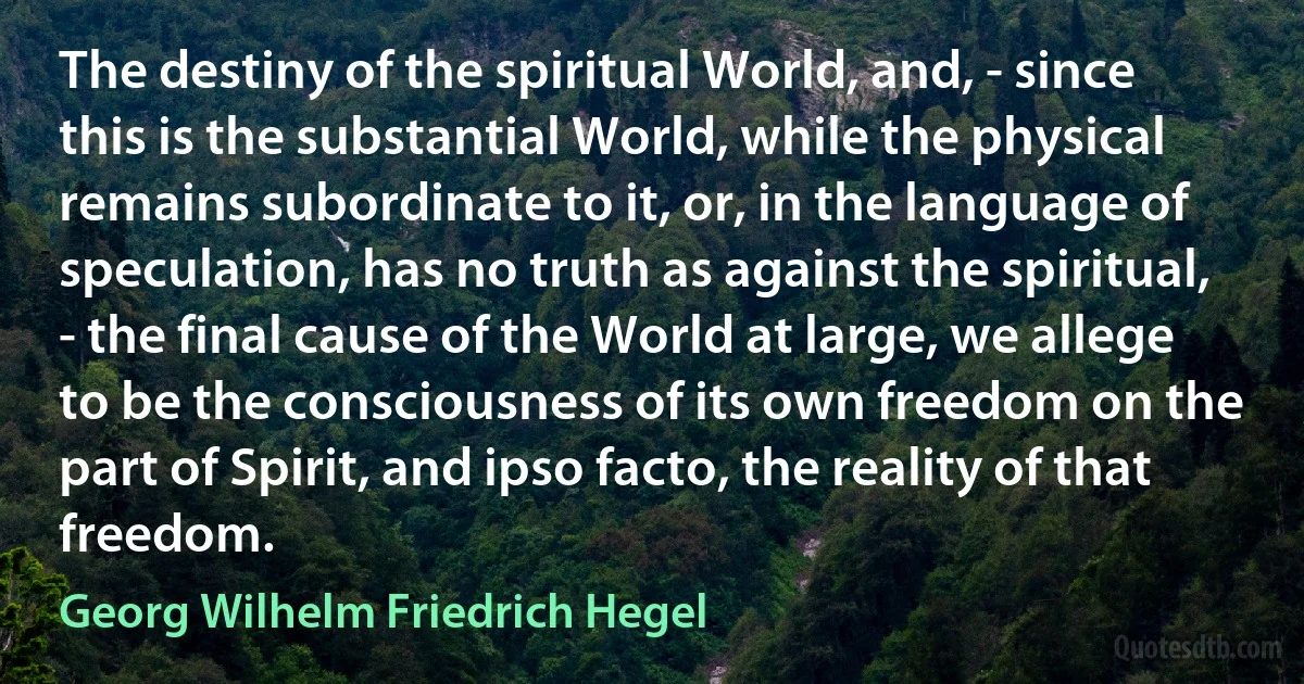 The destiny of the spiritual World, and, - since this is the substantial World, while the physical remains subordinate to it, or, in the language of speculation, has no truth as against the spiritual, - the final cause of the World at large, we allege to be the consciousness of its own freedom on the part of Spirit, and ipso facto, the reality of that freedom. (Georg Wilhelm Friedrich Hegel)