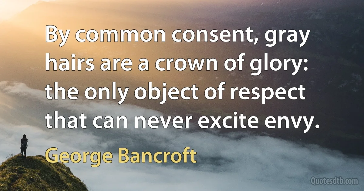 By common consent, gray hairs are a crown of glory: the only object of respect that can never excite envy. (George Bancroft)