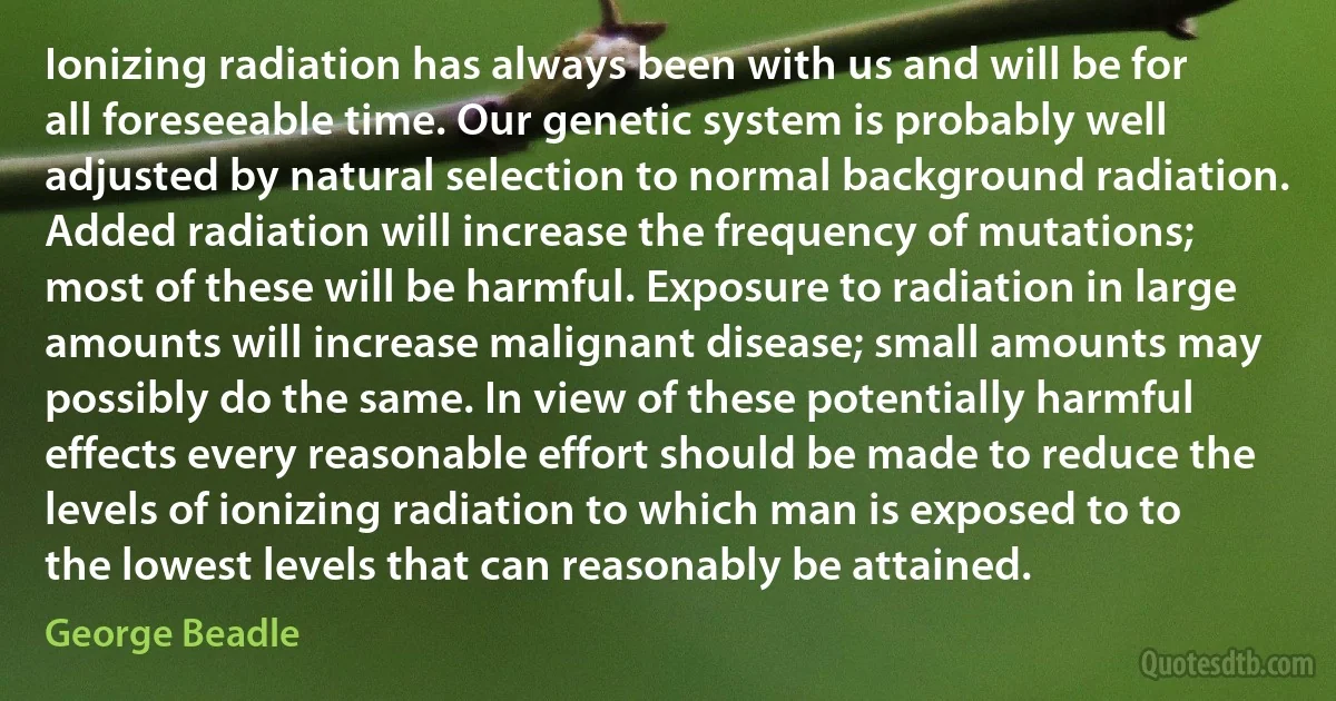 Ionizing radiation has always been with us and will be for all foreseeable time. Our genetic system is probably well adjusted by natural selection to normal background radiation. Added radiation will increase the frequency of mutations; most of these will be harmful. Exposure to radiation in large amounts will increase malignant disease; small amounts may possibly do the same. In view of these potentially harmful effects every reasonable effort should be made to reduce the levels of ionizing radiation to which man is exposed to to the lowest levels that can reasonably be attained. (George Beadle)