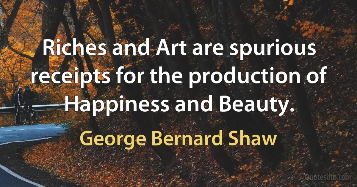 Riches and Art are spurious receipts for the production of Happiness and Beauty. (George Bernard Shaw)