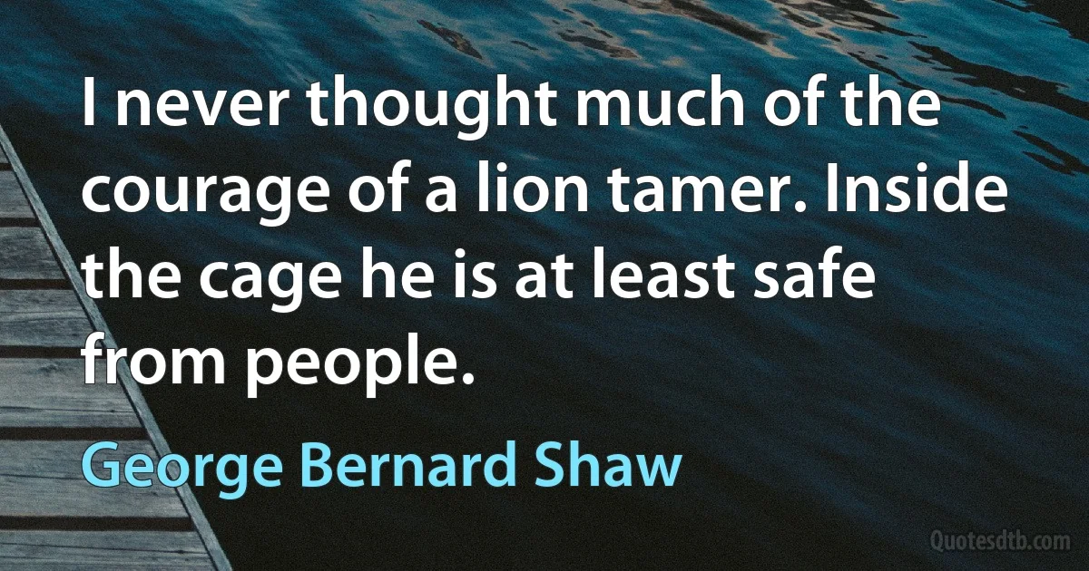 I never thought much of the courage of a lion tamer. Inside the cage he is at least safe from people. (George Bernard Shaw)