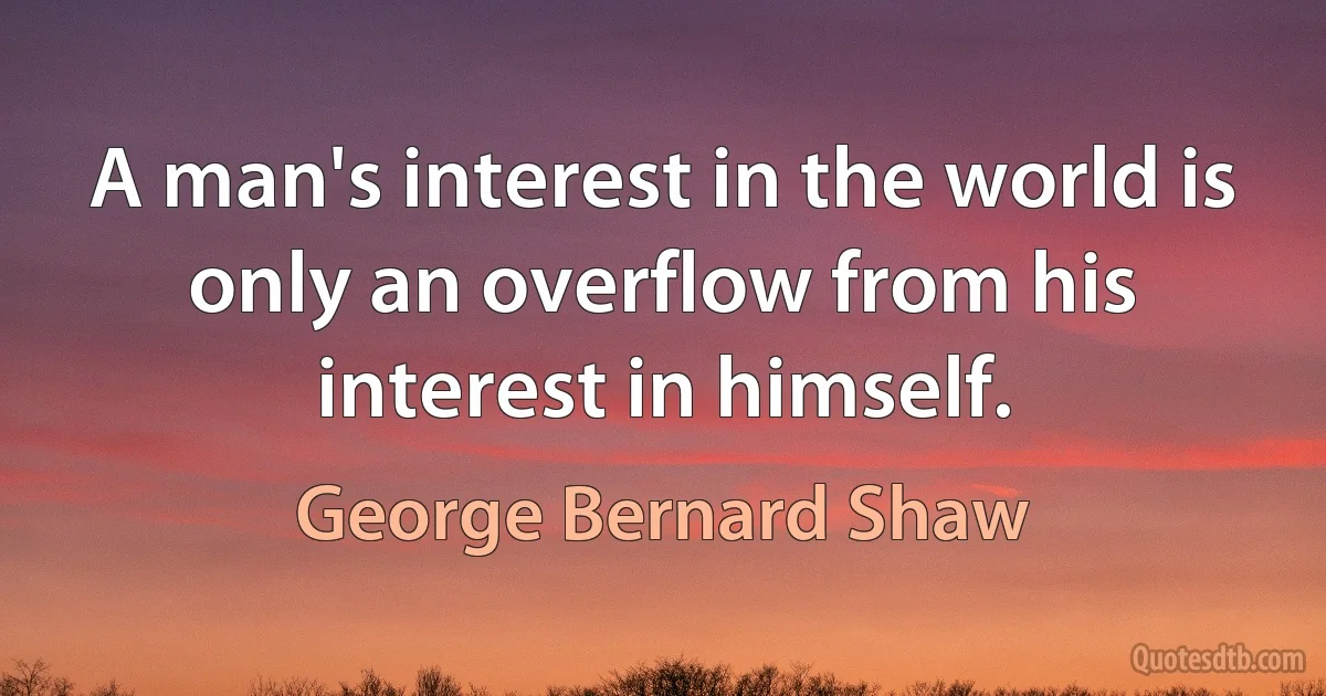 A man's interest in the world is only an overflow from his interest in himself. (George Bernard Shaw)