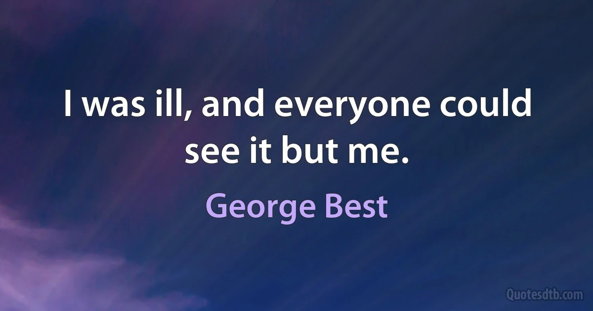 I was ill, and everyone could see it but me. (George Best)