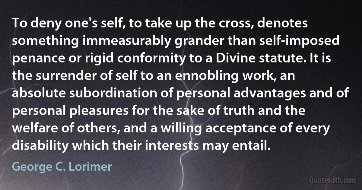 To deny one's self, to take up the cross, denotes something immeasurably grander than self-imposed penance or rigid conformity to a Divine statute. It is the surrender of self to an ennobling work, an absolute subordination of personal advantages and of personal pleasures for the sake of truth and the welfare of others, and a willing acceptance of every disability which their interests may entail. (George C. Lorimer)