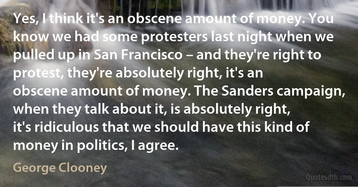 Yes, I think it's an obscene amount of money. You know we had some protesters last night when we pulled up in San Francisco – and they're right to protest, they're absolutely right, it's an obscene amount of money. The Sanders campaign, when they talk about it, is absolutely right, it's ridiculous that we should have this kind of money in politics, I agree. (George Clooney)