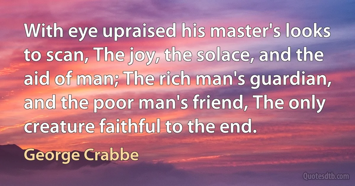 With eye upraised his master's looks to scan, The joy, the solace, and the aid of man; The rich man's guardian, and the poor man's friend, The only creature faithful to the end. (George Crabbe)