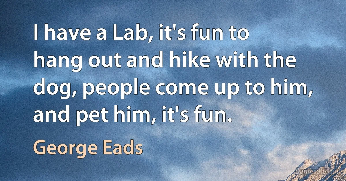 I have a Lab, it's fun to hang out and hike with the dog, people come up to him, and pet him, it's fun. (George Eads)