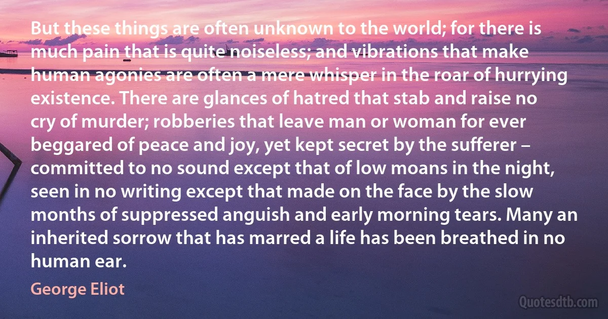 But these things are often unknown to the world; for there is much pain that is quite noiseless; and vibrations that make human agonies are often a mere whisper in the roar of hurrying existence. There are glances of hatred that stab and raise no cry of murder; robberies that leave man or woman for ever beggared of peace and joy, yet kept secret by the sufferer – committed to no sound except that of low moans in the night, seen in no writing except that made on the face by the slow months of suppressed anguish and early morning tears. Many an inherited sorrow that has marred a life has been breathed in no human ear. (George Eliot)