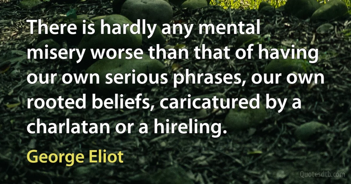 There is hardly any mental misery worse than that of having our own serious phrases, our own rooted beliefs, caricatured by a charlatan or a hireling. (George Eliot)