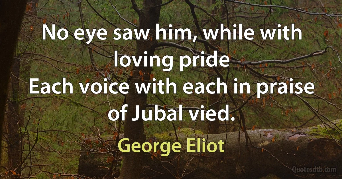 No eye saw him, while with loving pride
Each voice with each in praise of Jubal vied. (George Eliot)