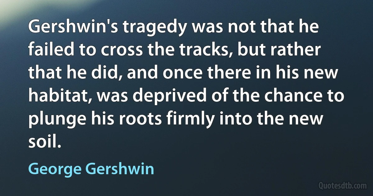 Gershwin's tragedy was not that he failed to cross the tracks, but rather that he did, and once there in his new habitat, was deprived of the chance to plunge his roots firmly into the new soil. (George Gershwin)