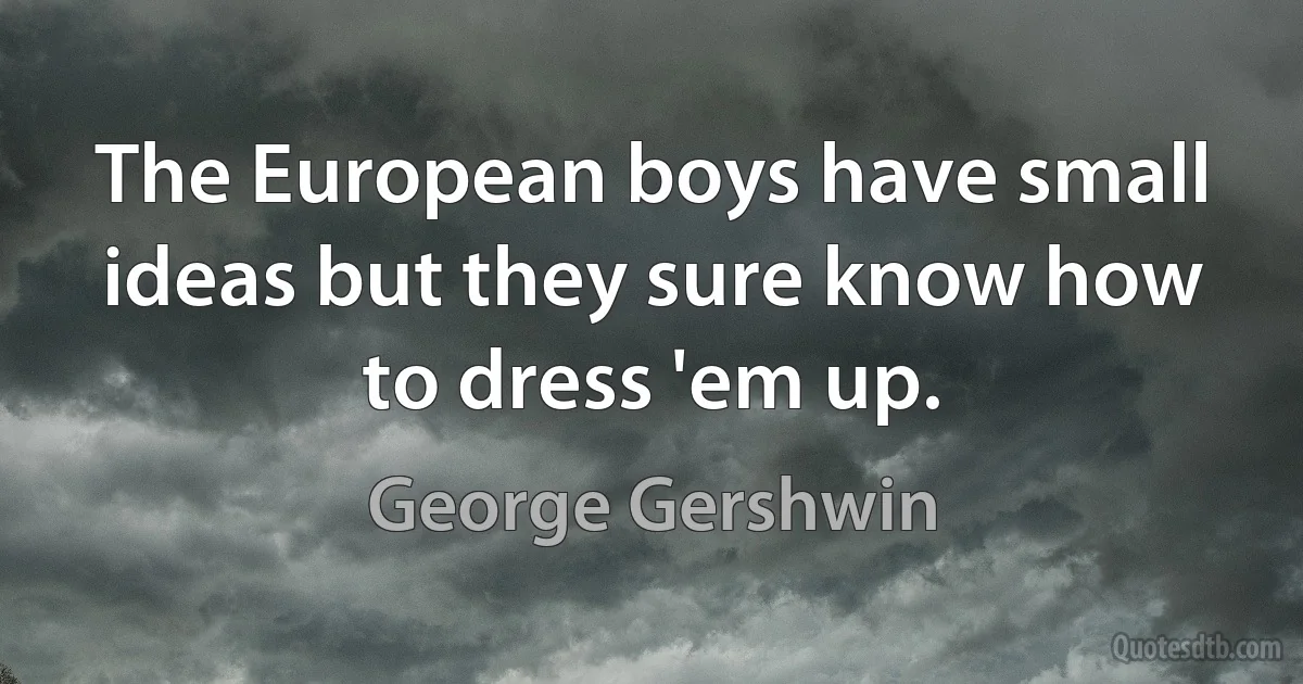 The European boys have small ideas but they sure know how to dress 'em up. (George Gershwin)