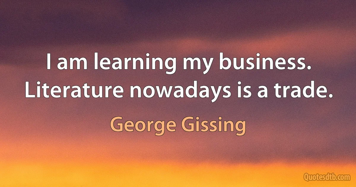 I am learning my business. Literature nowadays is a trade. (George Gissing)