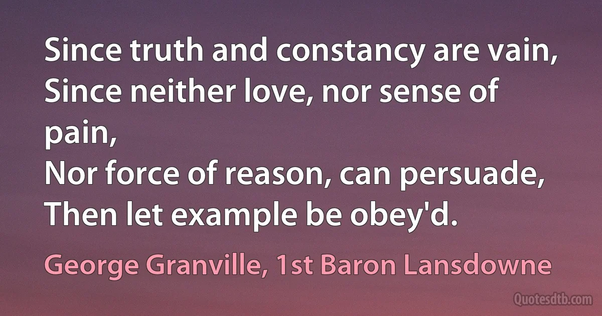 Since truth and constancy are vain,
Since neither love, nor sense of pain,
Nor force of reason, can persuade,
Then let example be obey'd. (George Granville, 1st Baron Lansdowne)