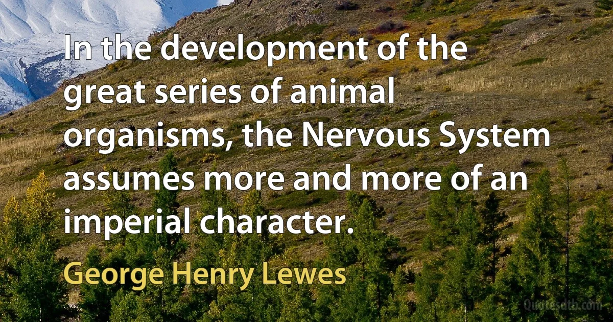 In the development of the great series of animal organisms, the Nervous System assumes more and more of an imperial character. (George Henry Lewes)