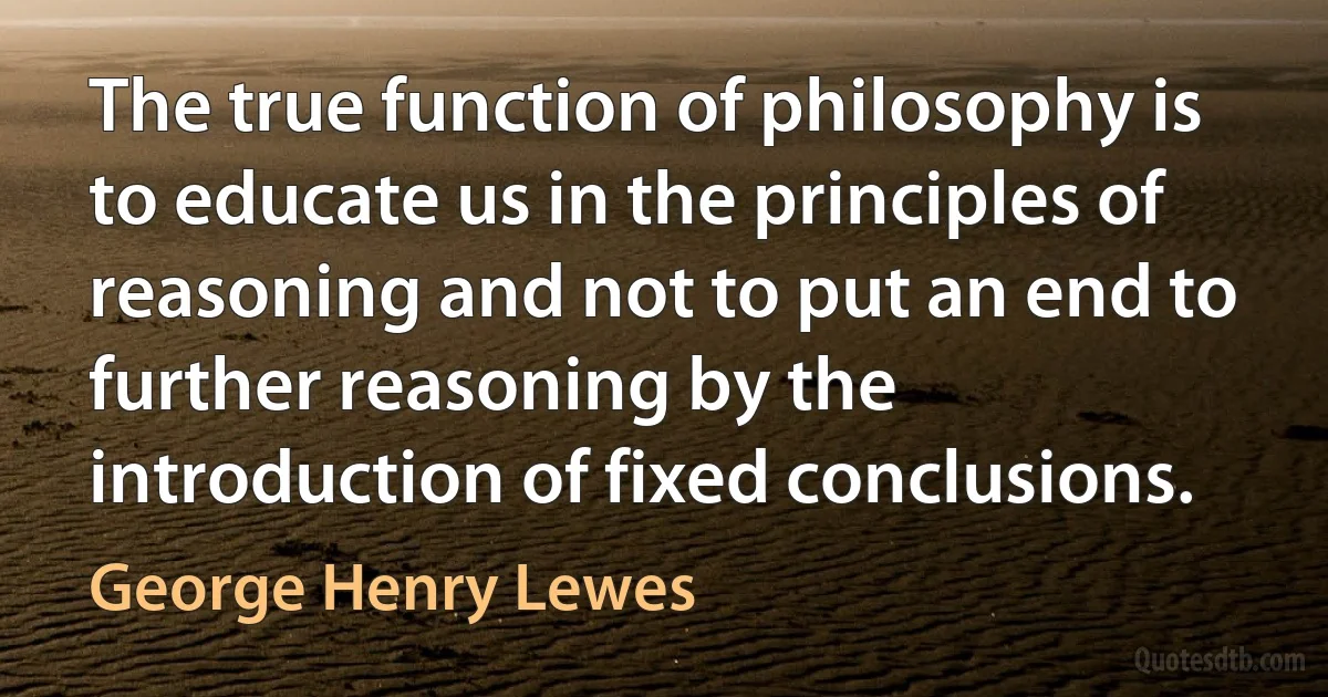 The true function of philosophy is to educate us in the principles of reasoning and not to put an end to further reasoning by the introduction of fixed conclusions. (George Henry Lewes)