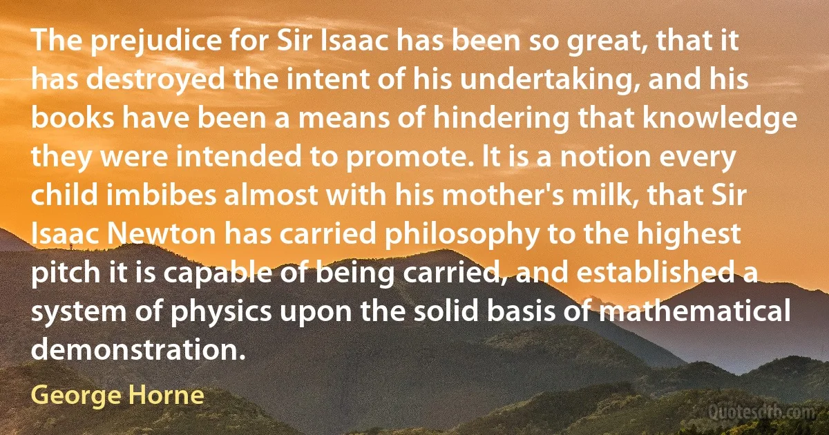 The prejudice for Sir Isaac has been so great, that it has destroyed the intent of his undertaking, and his books have been a means of hindering that knowledge they were intended to promote. It is a notion every child imbibes almost with his mother's milk, that Sir Isaac Newton has carried philosophy to the highest pitch it is capable of being carried, and established a system of physics upon the solid basis of mathematical demonstration. (George Horne)