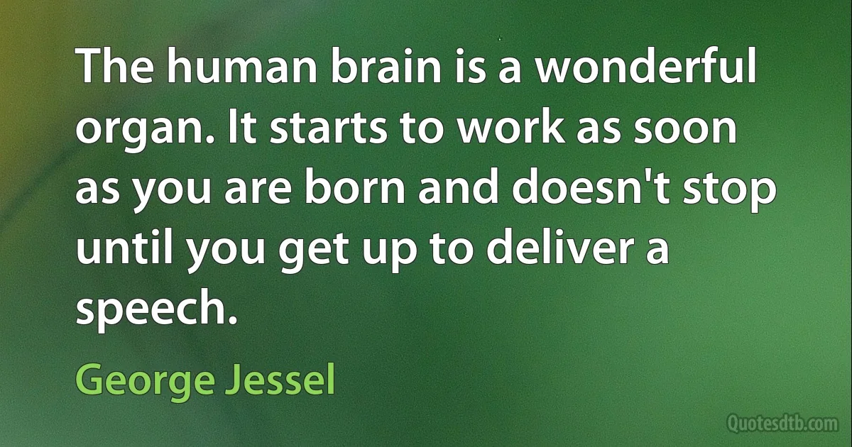 The human brain is a wonderful organ. It starts to work as soon as you are born and doesn't stop until you get up to deliver a speech. (George Jessel)