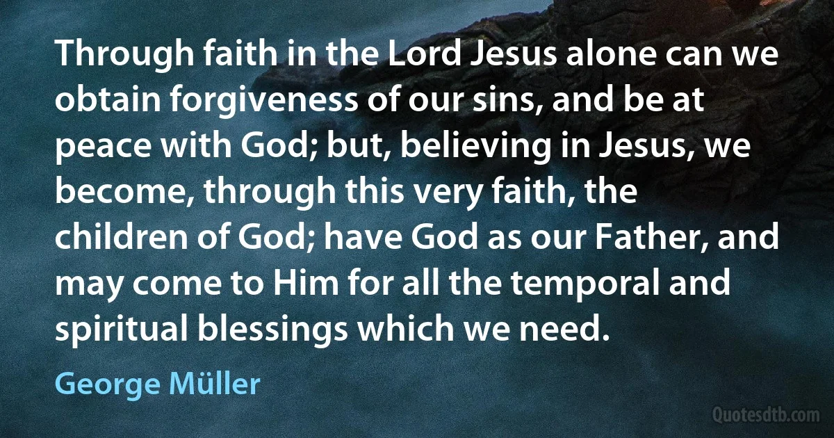 Through faith in the Lord Jesus alone can we obtain forgiveness of our sins, and be at peace with God; but, believing in Jesus, we become, through this very faith, the children of God; have God as our Father, and may come to Him for all the temporal and spiritual blessings which we need. (George Müller)