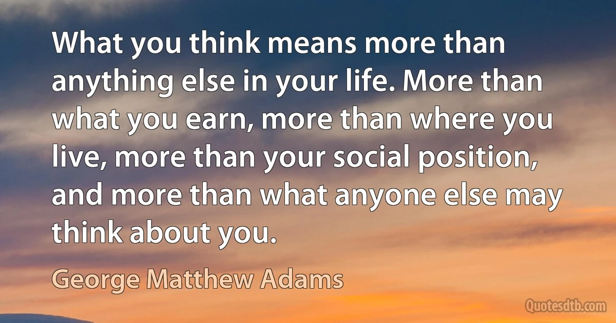 What you think means more than anything else in your life. More than what you earn, more than where you live, more than your social position, and more than what anyone else may think about you. (George Matthew Adams)