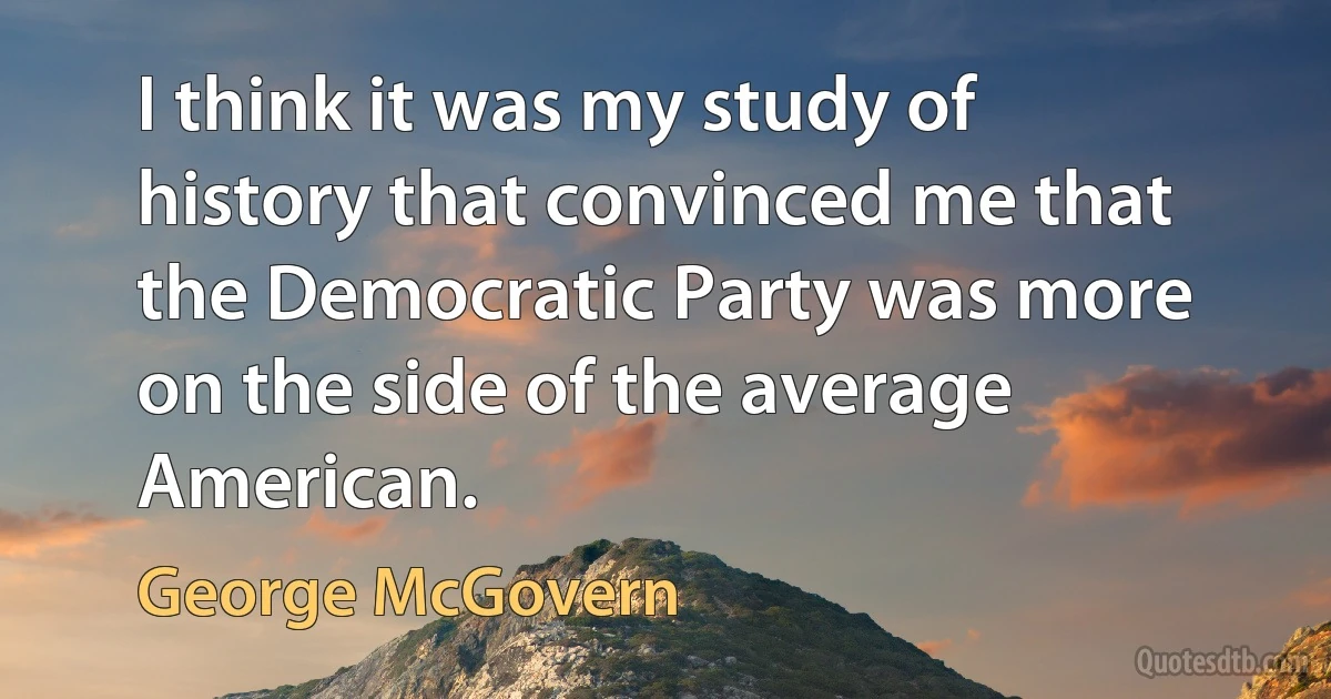 I think it was my study of history that convinced me that the Democratic Party was more on the side of the average American. (George McGovern)