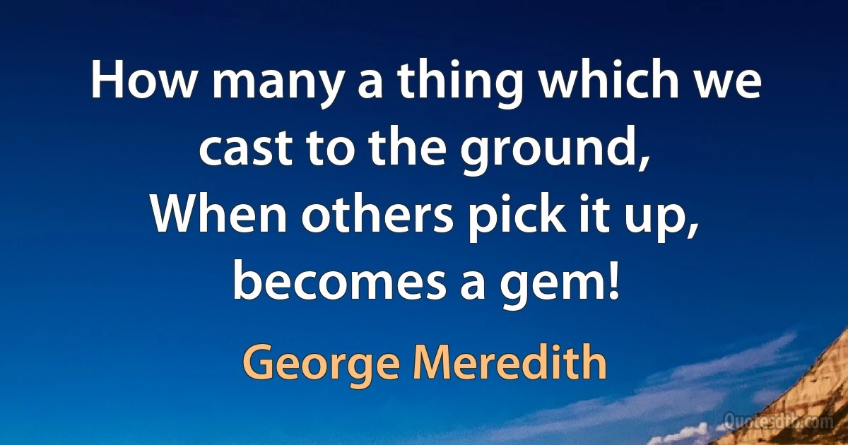 How many a thing which we cast to the ground,
When others pick it up, becomes a gem! (George Meredith)