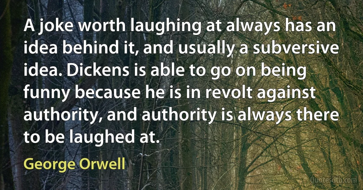 A joke worth laughing at always has an idea behind it, and usually a subversive idea. Dickens is able to go on being funny because he is in revolt against authority, and authority is always there to be laughed at. (George Orwell)