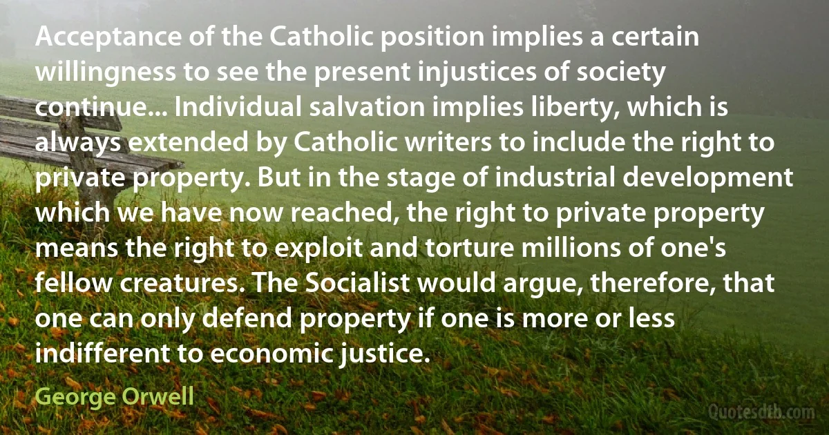 Acceptance of the Catholic position implies a certain willingness to see the present injustices of society continue... Individual salvation implies liberty, which is always extended by Catholic writers to include the right to private property. But in the stage of industrial development which we have now reached, the right to private property means the right to exploit and torture millions of one's fellow creatures. The Socialist would argue, therefore, that one can only defend property if one is more or less indifferent to economic justice. (George Orwell)