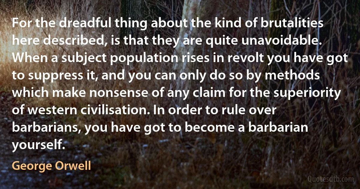 For the dreadful thing about the kind of brutalities here described, is that they are quite unavoidable. When a subject population rises in revolt you have got to suppress it, and you can only do so by methods which make nonsense of any claim for the superiority of western civilisation. In order to rule over barbarians, you have got to become a barbarian yourself. (George Orwell)