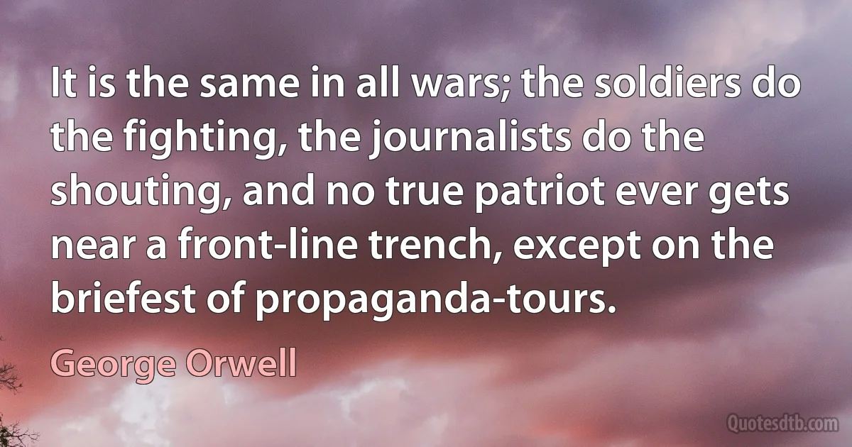 It is the same in all wars; the soldiers do the fighting, the journalists do the shouting, and no true patriot ever gets near a front-line trench, except on the briefest of propaganda-tours. (George Orwell)