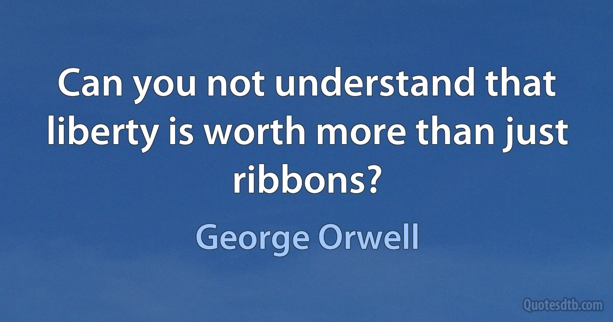 Can you not understand that liberty is worth more than just ribbons? (George Orwell)