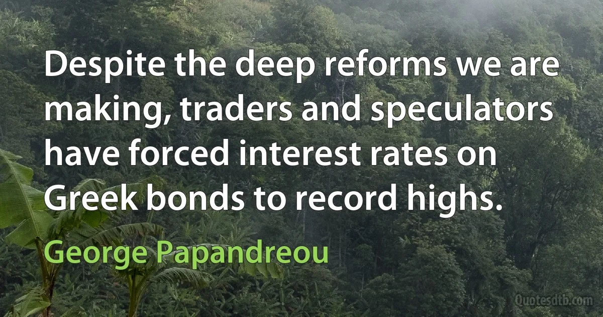 Despite the deep reforms we are making, traders and speculators have forced interest rates on Greek bonds to record highs. (George Papandreou)