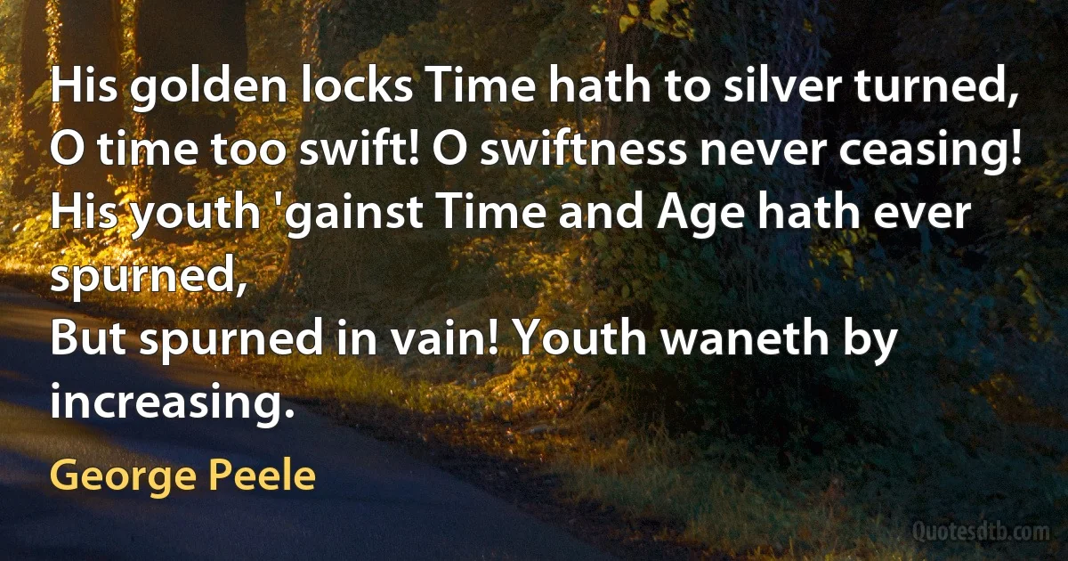 His golden locks Time hath to silver turned,
O time too swift! O swiftness never ceasing!
His youth 'gainst Time and Age hath ever spurned,
But spurned in vain! Youth waneth by increasing. (George Peele)