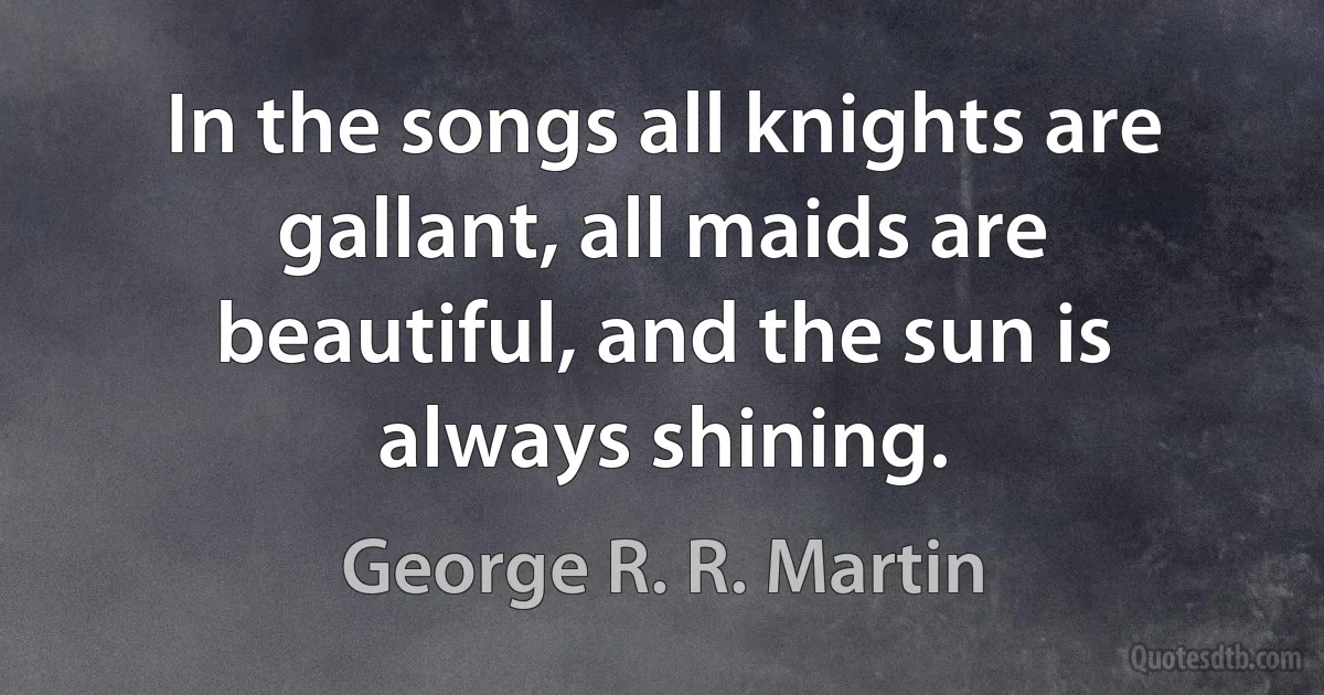 In the songs all knights are gallant, all maids are beautiful, and the sun is always shining. (George R. R. Martin)